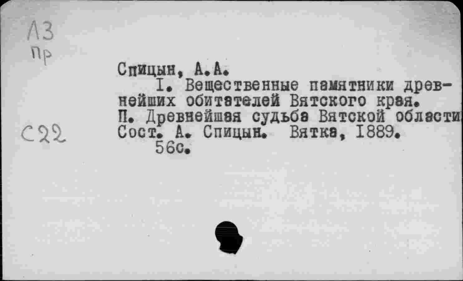 ﻿Спицын, А. А.
I. Вещественные памятники древнейших обитателей Вятского края. П. Древнейшая судьба Вятской области Сост. А. Спицын. Вятка, 1889.
56с.